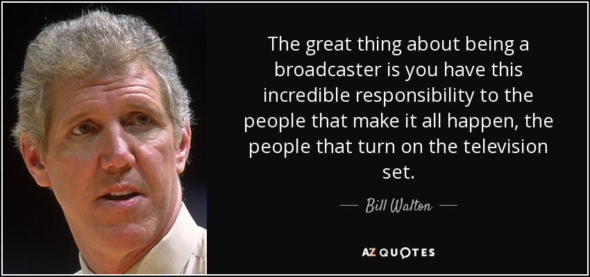 The great thing about being a broadcaster is you have this incredible responsibility to the people that make it all happen, the people that turn on the television set. - Bill Walton