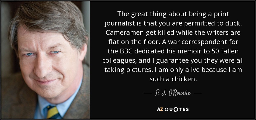 The great thing about being a print journalist is that you are permitted to duck. Cameramen get killed while the writers are flat on the floor. A war correspondent for the BBC dedicated his memoir to 50 fallen colleagues, and I guarantee you they were all taking pictures. I am only alive because I am such a chicken. - P. J. O'Rourke