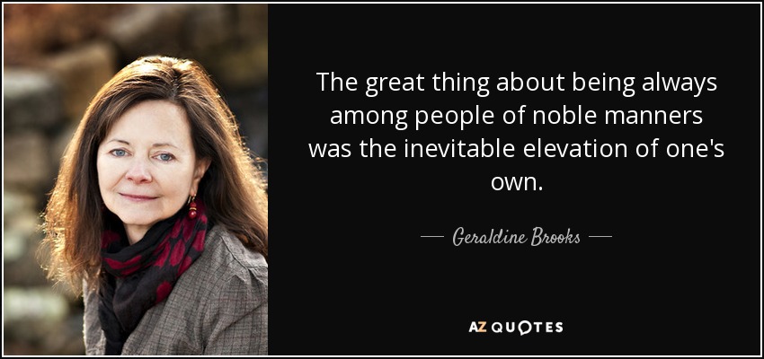 The great thing about being always among people of noble manners was the inevitable elevation of one's own. - Geraldine Brooks