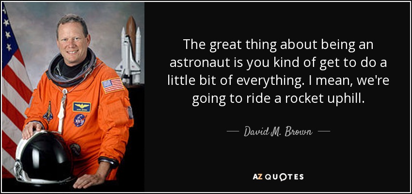 The great thing about being an astronaut is you kind of get to do a little bit of everything. I mean, we're going to ride a rocket uphill. - David M. Brown