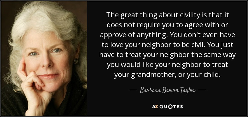 The great thing about civility is that it does not require you to agree with or approve of anything. You don't even have to love your neighbor to be civil. You just have to treat your neighbor the same way you would like your neighbor to treat your grandmother, or your child. - Barbara Brown Taylor