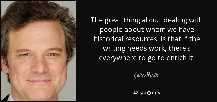 The great thing about dealing with people about whom we have historical resources, is that if the writing needs work, there's everywhere to go to enrich it. - Colin Firth