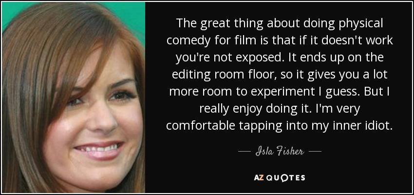 The great thing about doing physical comedy for film is that if it doesn't work you're not exposed. It ends up on the editing room floor, so it gives you a lot more room to experiment I guess. But I really enjoy doing it. I'm very comfortable tapping into my inner idiot. - Isla Fisher