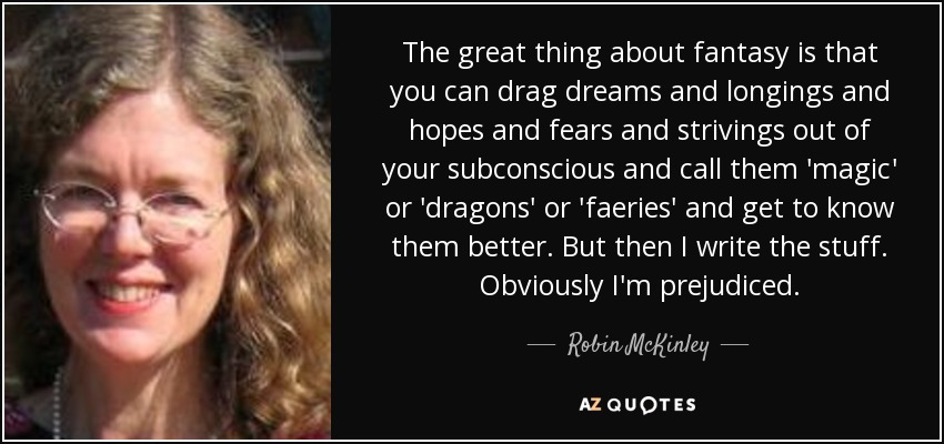 The great thing about fantasy is that you can drag dreams and longings and hopes and fears and strivings out of your subconscious and call them 'magic' or 'dragons' or 'faeries' and get to know them better. But then I write the stuff. Obviously I'm prejudiced. - Robin McKinley