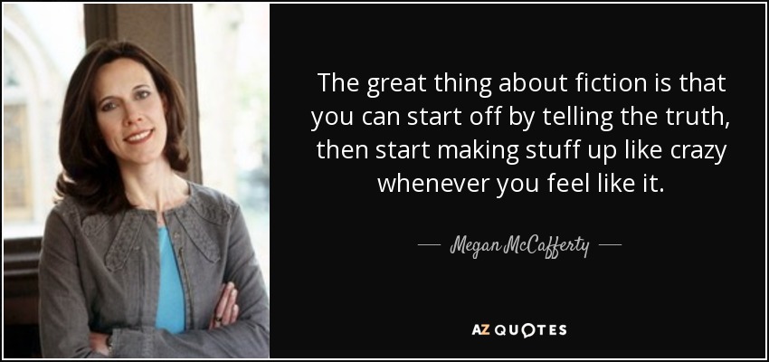 The great thing about fiction is that you can start off by telling the truth, then start making stuff up like crazy whenever you feel like it. - Megan McCafferty