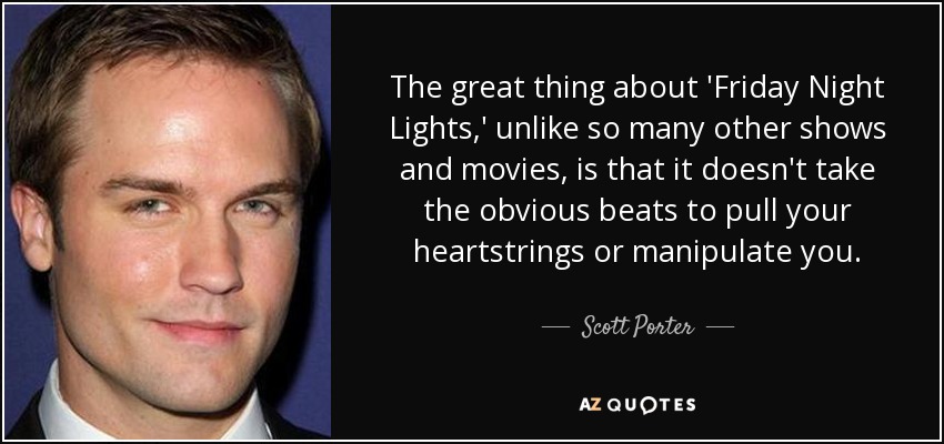 The great thing about 'Friday Night Lights,' unlike so many other shows and movies, is that it doesn't take the obvious beats to pull your heartstrings or manipulate you. - Scott Porter