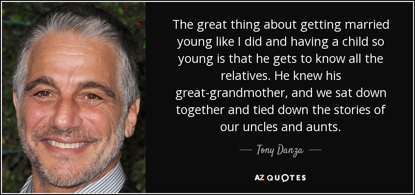 The great thing about getting married young like I did and having a child so young is that he gets to know all the relatives. He knew his great-grandmother, and we sat down together and tied down the stories of our uncles and aunts. - Tony Danza