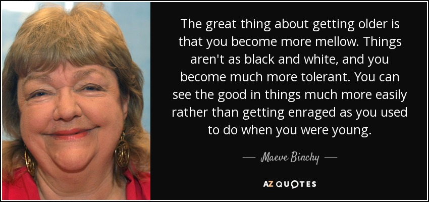 The great thing about getting older is that you become more mellow. Things aren't as black and white, and you become much more tolerant. You can see the good in things much more easily rather than getting enraged as you used to do when you were young. - Maeve Binchy