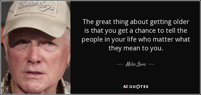 The great thing about getting older is that you get a chance to tell the people in your life who matter what they mean to you. - Mike Love