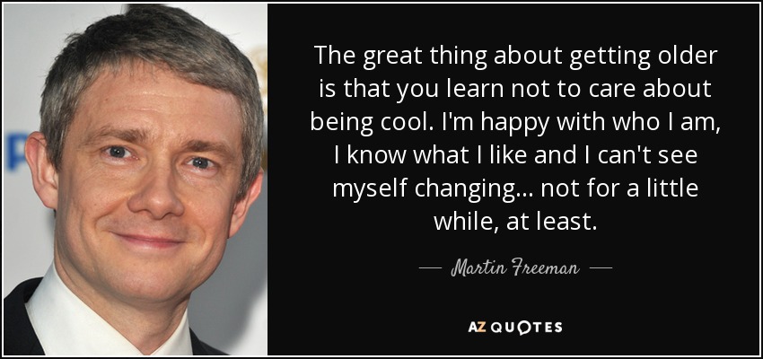 The great thing about getting older is that you learn not to care about being cool. I'm happy with who I am, I know what I like and I can't see myself changing… not for a little while, at least. - Martin Freeman
