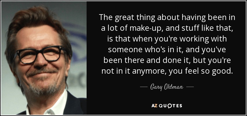 The great thing about having been in a lot of make-up, and stuff like that, is that when you're working with someone who's in it, and you've been there and done it, but you're not in it anymore, you feel so good. - Gary Oldman