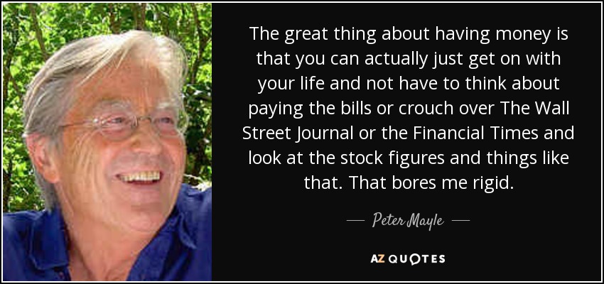 The great thing about having money is that you can actually just get on with your life and not have to think about paying the bills or crouch over The Wall Street Journal or the Financial Times and look at the stock figures and things like that. That bores me rigid. - Peter Mayle
