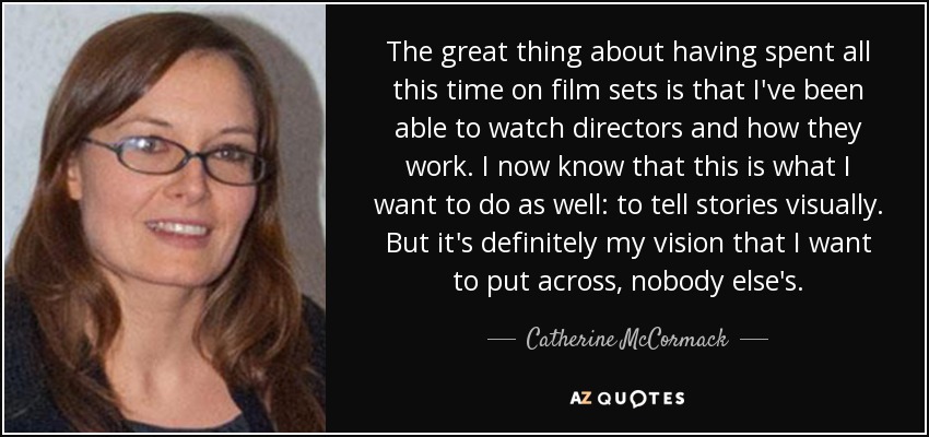 The great thing about having spent all this time on film sets is that I've been able to watch directors and how they work. I now know that this is what I want to do as well: to tell stories visually. But it's definitely my vision that I want to put across, nobody else's. - Catherine McCormack