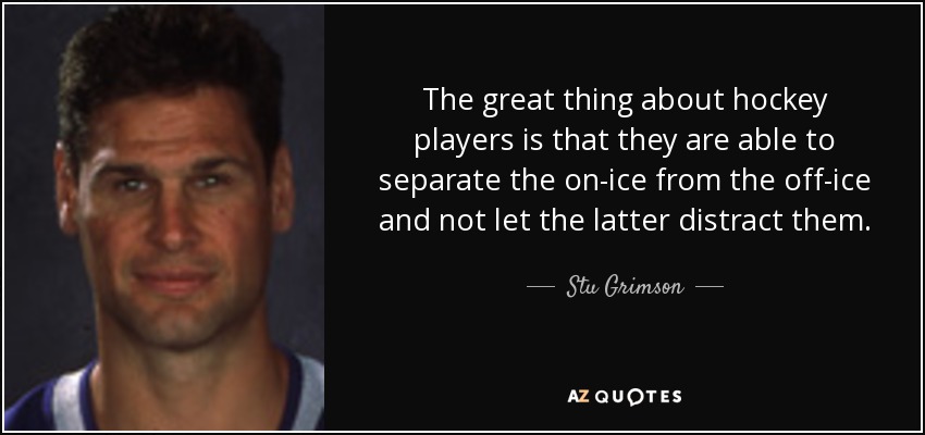 The great thing about hockey players is that they are able to separate the on-ice from the off-ice and not let the latter distract them. - Stu Grimson