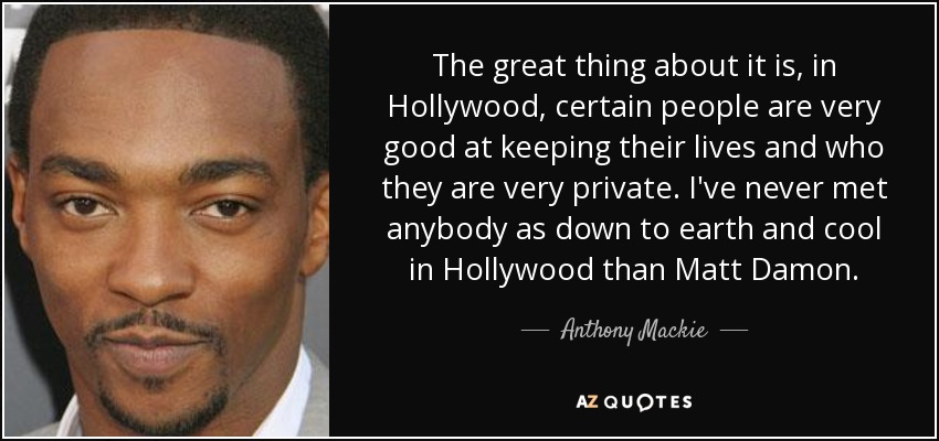 The great thing about it is, in Hollywood, certain people are very good at keeping their lives and who they are very private. I've never met anybody as down to earth and cool in Hollywood than Matt Damon. - Anthony Mackie