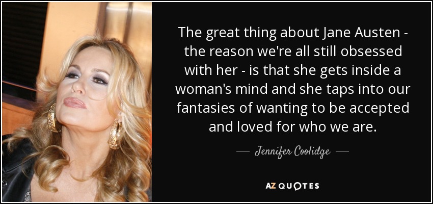 The great thing about Jane Austen - the reason we're all still obsessed with her - is that she gets inside a woman's mind and she taps into our fantasies of wanting to be accepted and loved for who we are. - Jennifer Coolidge