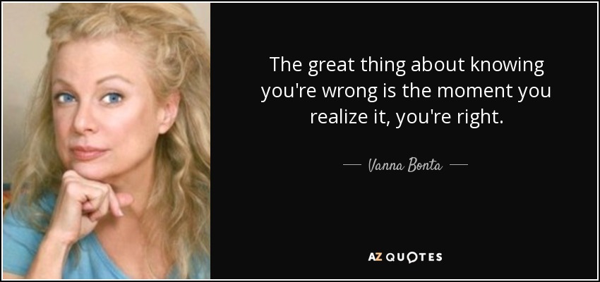 The great thing about knowing you're wrong is the moment you realize it, you're right. - Vanna Bonta