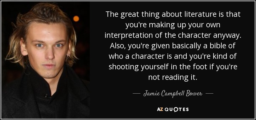 The great thing about literature is that you're making up your own interpretation of the character anyway. Also, you're given basically a bible of who a character is and you're kind of shooting yourself in the foot if you're not reading it. - Jamie Campbell Bower