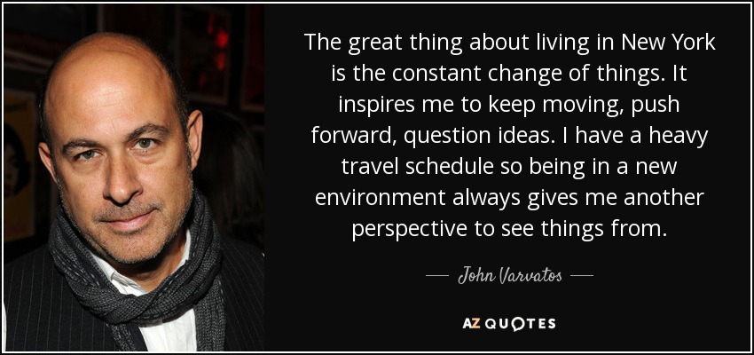 The great thing about living in New York is the constant change of things. It inspires me to keep moving, push forward, question ideas. I have a heavy travel schedule so being in a new environment always gives me another perspective to see things from. - John Varvatos