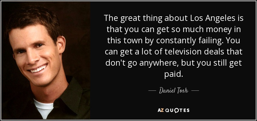 The great thing about Los Angeles is that you can get so much money in this town by constantly failing. You can get a lot of television deals that don't go anywhere, but you still get paid. - Daniel Tosh