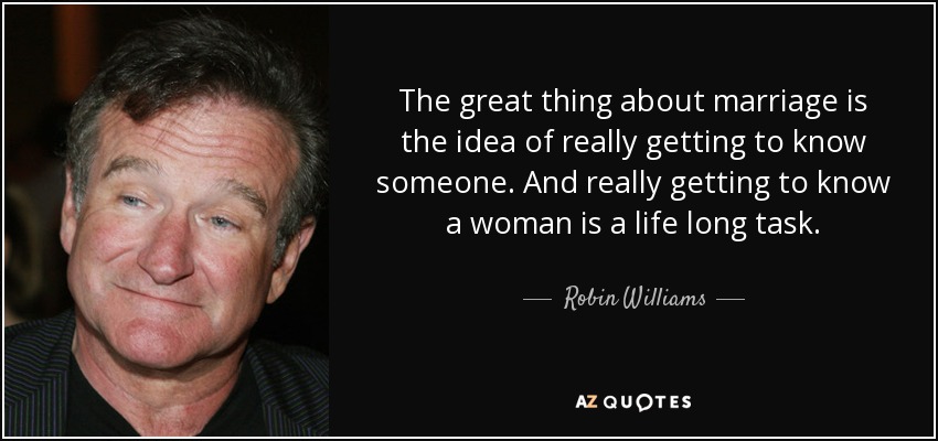 The great thing about marriage is the idea of really getting to know someone. And really getting to know a woman is a life long task. - Robin Williams