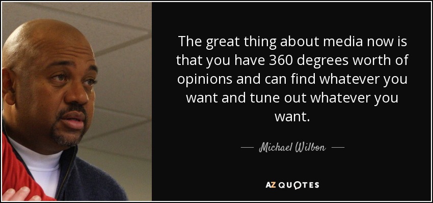 The great thing about media now is that you have 360 degrees worth of opinions and can find whatever you want and tune out whatever you want. - Michael Wilbon
