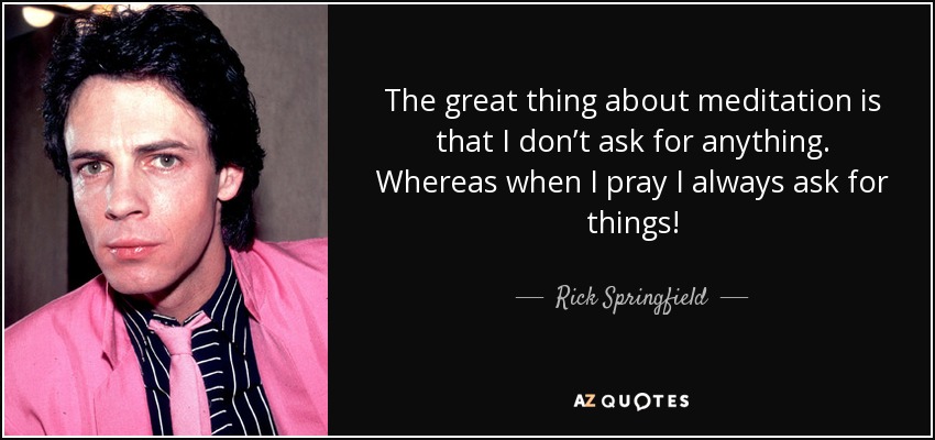 The great thing about meditation is that I don’t ask for anything. Whereas when I pray I always ask for things! - Rick Springfield