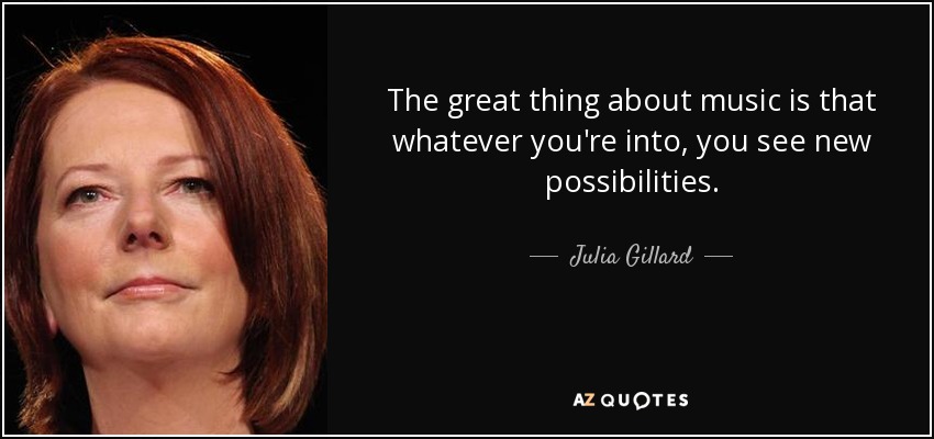 The great thing about music is that whatever you're into, you see new possibilities. - Julia Gillard
