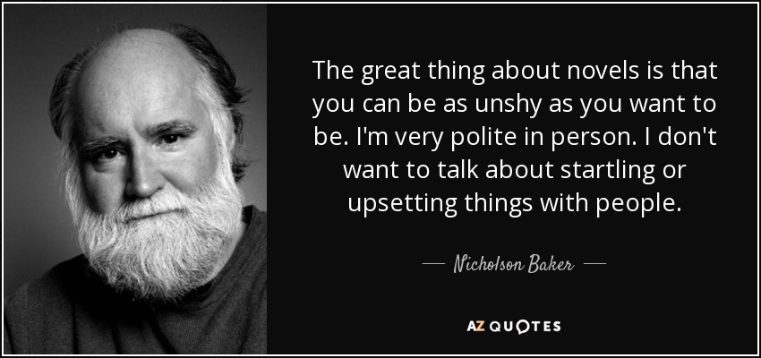 The great thing about novels is that you can be as unshy as you want to be. I'm very polite in person. I don't want to talk about startling or upsetting things with people. - Nicholson Baker