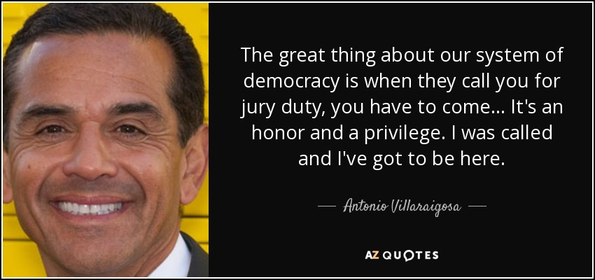 The great thing about our system of democracy is when they call you for jury duty, you have to come... It's an honor and a privilege. I was called and I've got to be here. - Antonio Villaraigosa