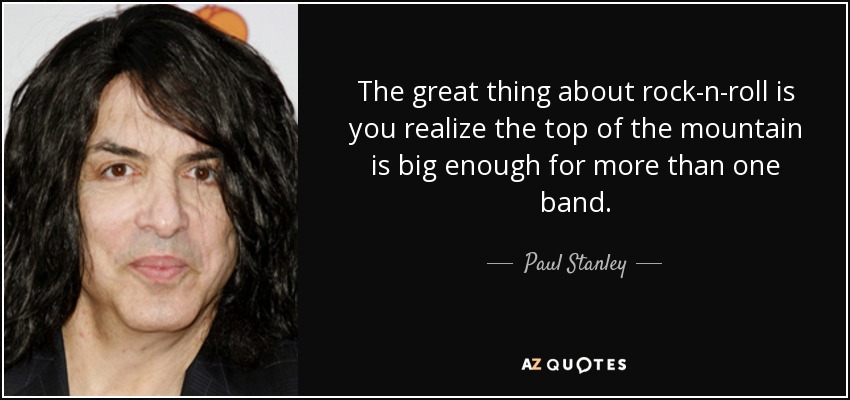 The great thing about rock-n-roll is you realize the top of the mountain is big enough for more than one band. - Paul Stanley
