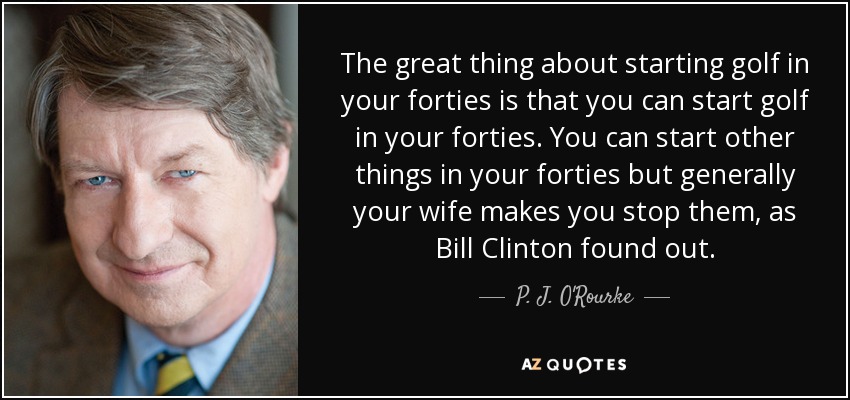 The great thing about starting golf in your forties is that you can start golf in your forties. You can start other things in your forties but generally your wife makes you stop them, as Bill Clinton found out. - P. J. O'Rourke