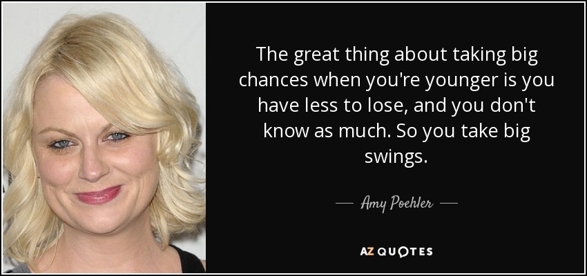 The great thing about taking big chances when you're younger is you have less to lose, and you don't know as much. So you take big swings. - Amy Poehler