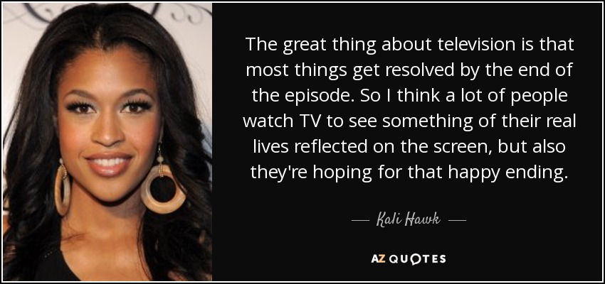 The great thing about television is that most things get resolved by the end of the episode. So I think a lot of people watch TV to see something of their real lives reflected on the screen, but also they're hoping for that happy ending. - Kali Hawk