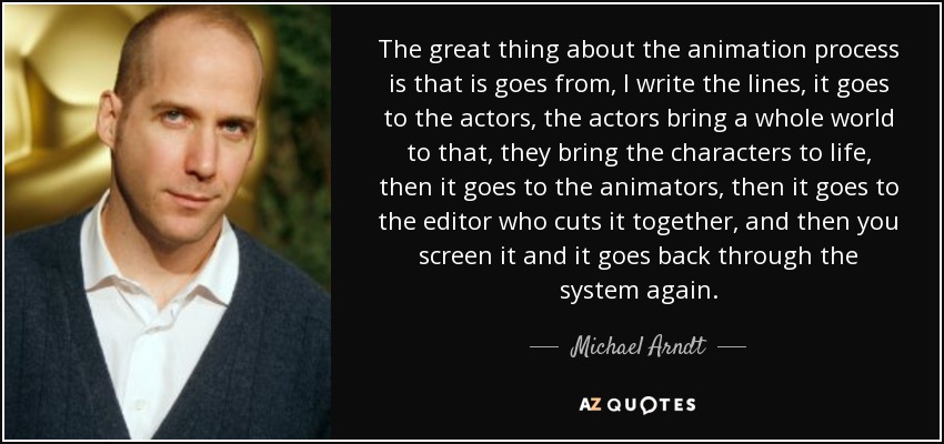 The great thing about the animation process is that is goes from, I write the lines, it goes to the actors, the actors bring a whole world to that, they bring the characters to life, then it goes to the animators, then it goes to the editor who cuts it together, and then you screen it and it goes back through the system again. - Michael Arndt
