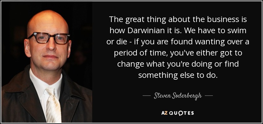 The great thing about the business is how Darwinian it is. We have to swim or die - if you are found wanting over a period of time, you've either got to change what you're doing or find something else to do. - Steven Soderbergh