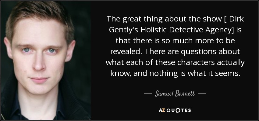 The great thing about the show [ Dirk Gently's Holistic Detective Agency] is that there is so much more to be revealed. There are questions about what each of these characters actually know, and nothing is what it seems. - Samuel Barnett