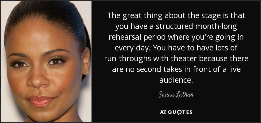 The great thing about the stage is that you have a structured month-long rehearsal period where you're going in every day. You have to have lots of run-throughs with theater because there are no second takes in front of a live audience. - Sanaa Lathan