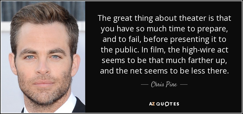 The great thing about theater is that you have so much time to prepare, and to fail, before presenting it to the public. In film, the high-wire act seems to be that much farther up, and the net seems to be less there. - Chris Pine
