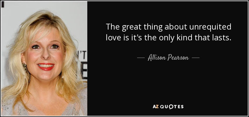 The great thing about unrequited love is it's the only kind that lasts. - Allison Pearson