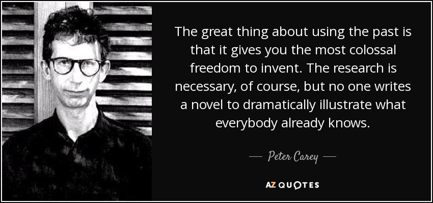 The great thing about using the past is that it gives you the most colossal freedom to invent. The research is necessary, of course, but no one writes a novel to dramatically illustrate what everybody already knows. - Peter Carey
