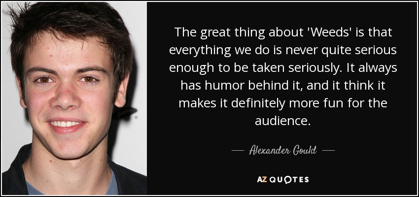 The great thing about 'Weeds' is that everything we do is never quite serious enough to be taken seriously. It always has humor behind it, and it think it makes it definitely more fun for the audience. - Alexander Gould