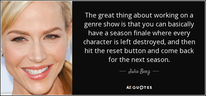 The great thing about working on a genre show is that you can basically have a season finale where every character is left destroyed, and then hit the reset button and come back for the next season. - Julie Benz