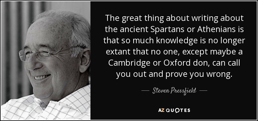 The great thing about writing about the ancient Spartans or Athenians is that so much knowledge is no longer extant that no one, except maybe a Cambridge or Oxford don, can call you out and prove you wrong. - Steven Pressfield