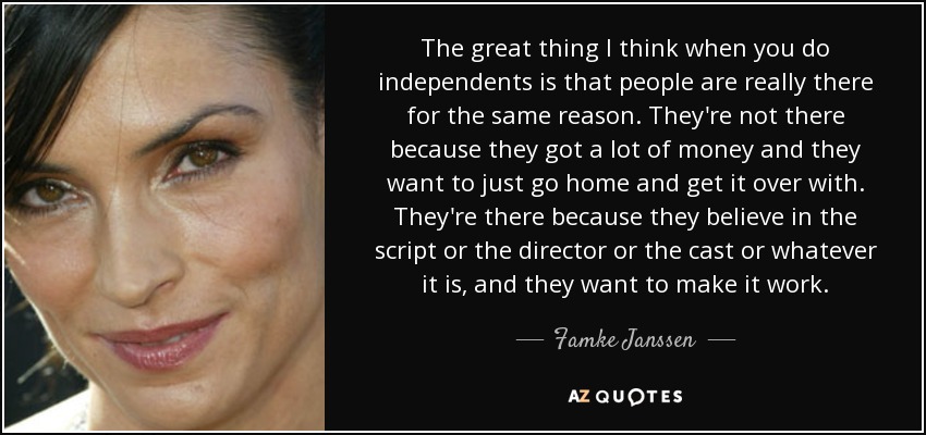 The great thing I think when you do independents is that people are really there for the same reason. They're not there because they got a lot of money and they want to just go home and get it over with. They're there because they believe in the script or the director or the cast or whatever it is, and they want to make it work. - Famke Janssen
