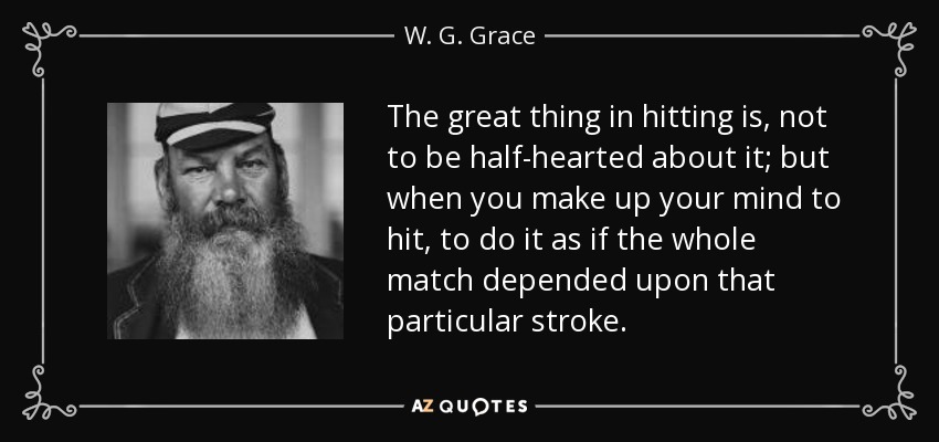 The great thing in hitting is, not to be half-hearted about it; but when you make up your mind to hit, to do it as if the whole match depended upon that particular stroke. - W. G. Grace