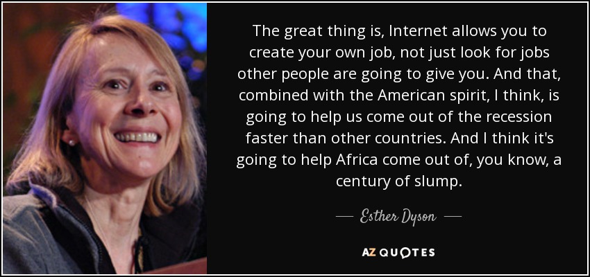 The great thing is, Internet allows you to create your own job, not just look for jobs other people are going to give you. And that, combined with the American spirit, I think, is going to help us come out of the recession faster than other countries. And I think it's going to help Africa come out of, you know, a century of slump. - Esther Dyson