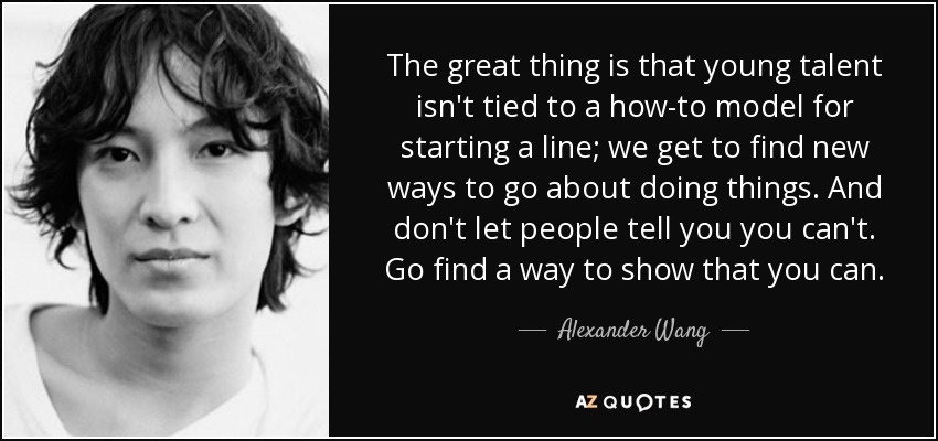 The great thing is that young talent isn't tied to a how-to model for starting a line; we get to find new ways to go about doing things. And don't let people tell you you can't. Go find a way to show that you can. - Alexander Wang