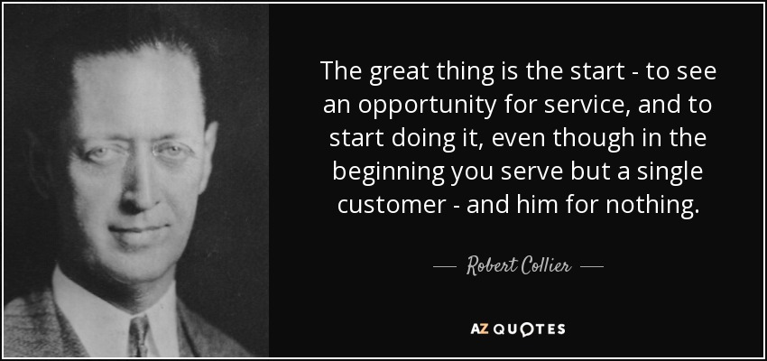 The great thing is the start - to see an opportunity for service, and to start doing it, even though in the beginning you serve but a single customer - and him for nothing. - Robert Collier