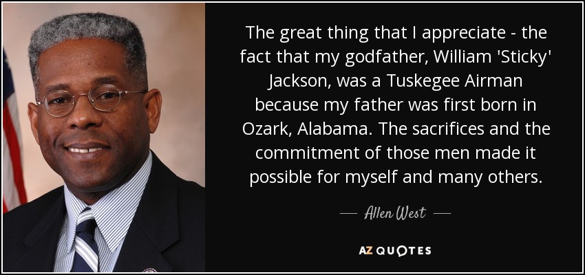 The great thing that I appreciate - the fact that my godfather, William 'Sticky' Jackson, was a Tuskegee Airman because my father was first born in Ozark, Alabama. The sacrifices and the commitment of those men made it possible for myself and many others. - Allen West